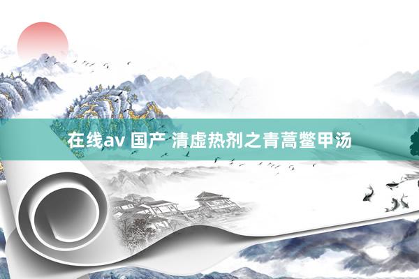 在线av 国产 清虚热剂之青蒿鳖甲汤