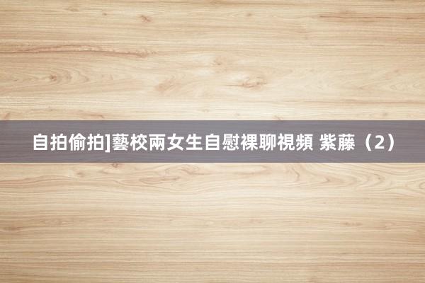 自拍偷拍]藝校兩女生自慰裸聊視頻 紫藤（2）
