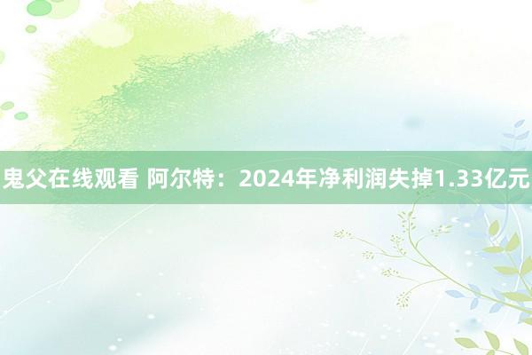 鬼父在线观看 阿尔特：2024年净利润失掉1.33亿元