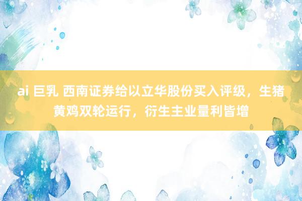ai 巨乳 西南证券给以立华股份买入评级，生猪黄鸡双轮运行，衍生主业量利皆增