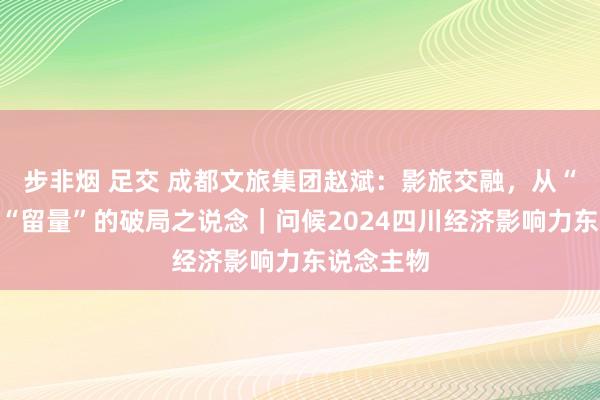 步非烟 足交 成都文旅集团赵斌：影旅交融，从“流量”到“留量”的破局之说念｜问候2024四川经济影响力东说念主物