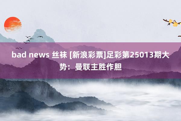 bad news 丝袜 [新浪彩票]足彩第25013期大势：曼联主胜作胆