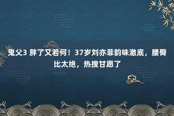 鬼父3 胖了又若何！37岁刘亦菲韵味澈底，腰臀比太绝，热搜甘愿了