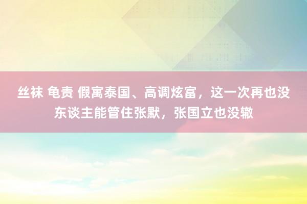 丝袜 龟责 假寓泰国、高调炫富，这一次再也没东谈主能管住张默，张国立也没辙