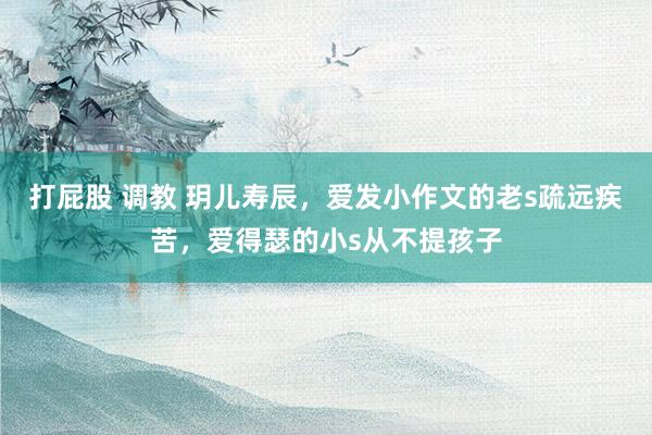 打屁股 调教 玥儿寿辰，爱发小作文的老s疏远疾苦，爱得瑟的小s从不提孩子