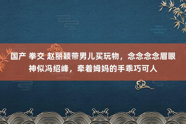国产 拳交 赵丽颖带男儿买玩物，念念念念眉眼神似冯绍峰，牵着姆妈的手乖巧可人
