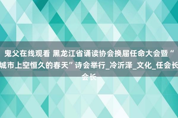 鬼父在线观看 黑龙江省诵读协会换届任命大会暨“城市上空恒久的春天”诗会举行_冷沂泽_文化_任会长