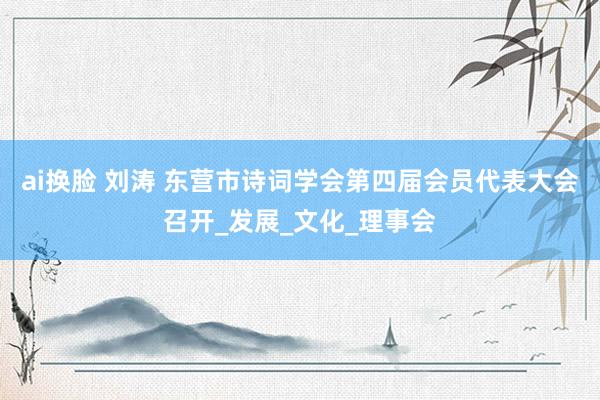 ai换脸 刘涛 东营市诗词学会第四届会员代表大会召开_发展_文化_理事会
