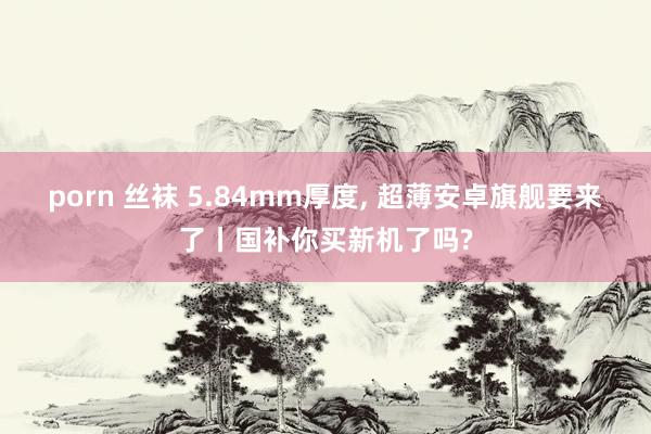 porn 丝袜 5.84mm厚度， 超薄安卓旗舰要来了丨国补你买新机了吗?