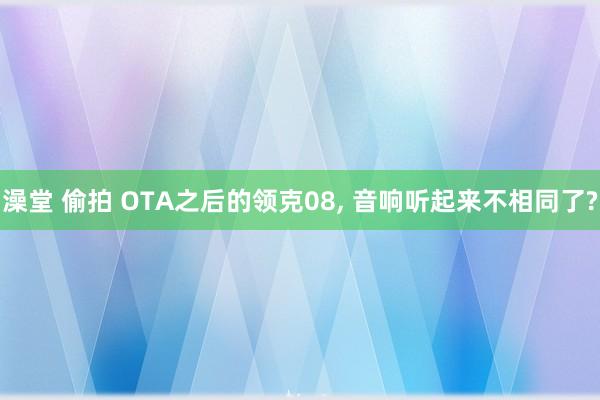 澡堂 偷拍 OTA之后的领克08， 音响听起来不相同了?