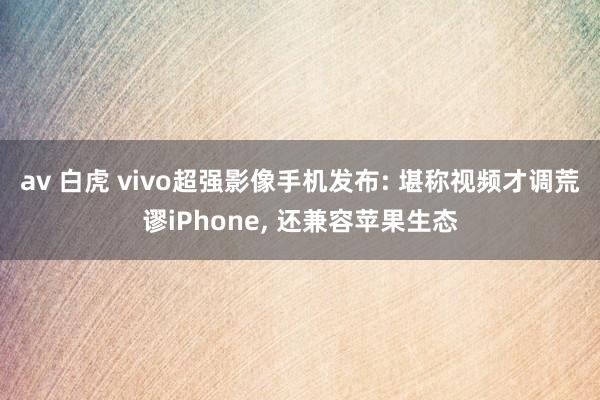 av 白虎 vivo超强影像手机发布: 堪称视频才调荒谬iPhone， 还兼容苹果生态