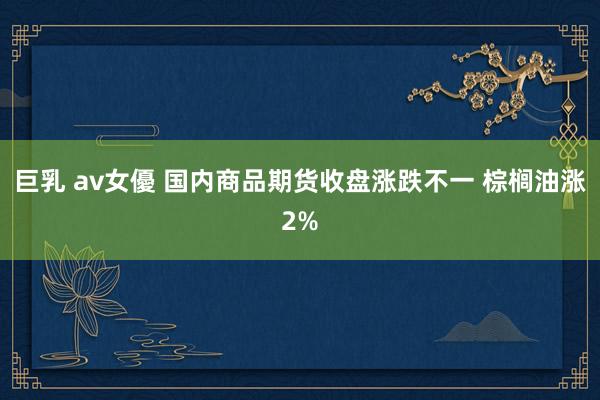 巨乳 av女優 国内商品期货收盘涨跌不一 棕榈油涨2%