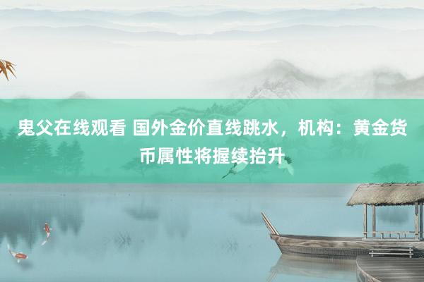 鬼父在线观看 国外金价直线跳水，机构：黄金货币属性将握续抬升