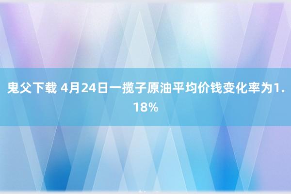 鬼父下载 4月24日一揽子原油平均价钱变化率为1.18%