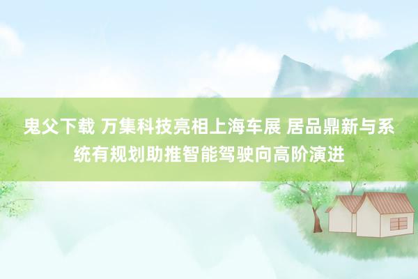 鬼父下载 万集科技亮相上海车展 居品鼎新与系统有规划助推智能驾驶向高阶演进