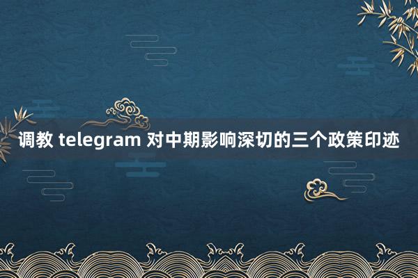调教 telegram 对中期影响深切的三个政策印迹