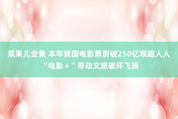 浆果儿全集 本年我国电影票房破250亿领跑人人 “电影＋”带动文旅破坏飞扬
