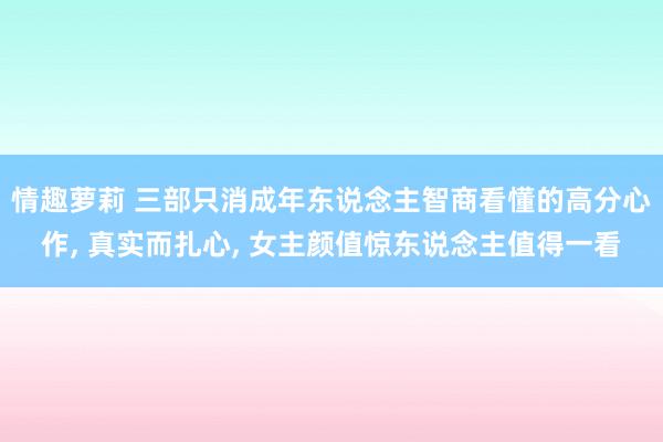 情趣萝莉 三部只消成年东说念主智商看懂的高分心作, 真实而扎心, 女主颜值惊东说念主值得一看