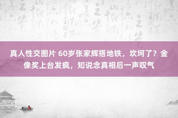 真人性交图片 60岁张家辉搭地铁,坎坷了?金像奖上台发疯,知说念真相后一声叹气