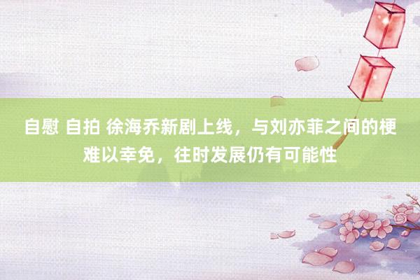 自慰 自拍 徐海乔新剧上线，与刘亦菲之间的梗难以幸免，往时发展仍有可能性