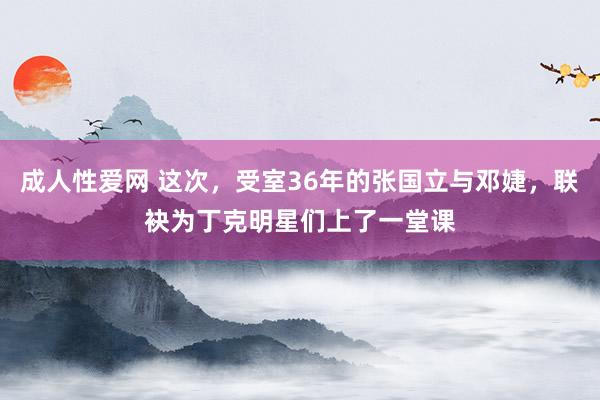 成人性爱网 这次，受室36年的张国立与邓婕，联袂为丁克明星们上了一堂课