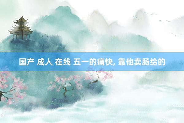 国产 成人 在线 五一的痛快， 靠他卖肠给的