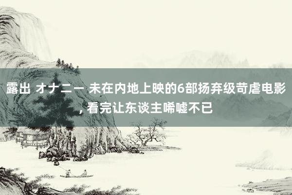 露出 オナニー 未在内地上映的6部扬弃级苛虐电影， 看完让东谈主唏嘘不已