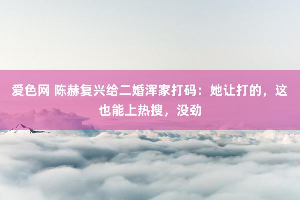 爱色网 陈赫复兴给二婚浑家打码：她让打的，这也能上热搜，没劲