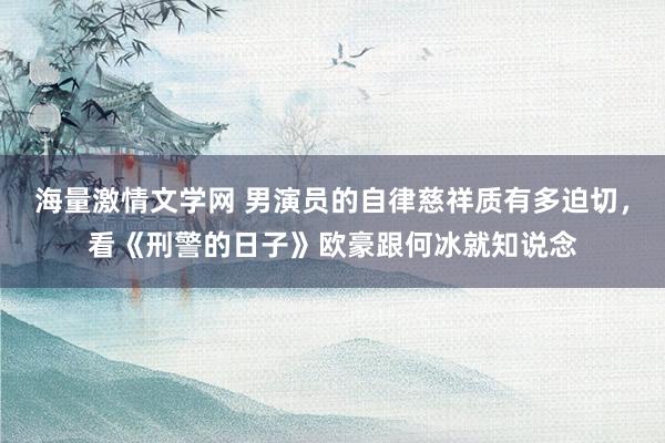 海量激情文学网 男演员的自律慈祥质有多迫切，看《刑警的日子》欧豪跟何冰就知说念