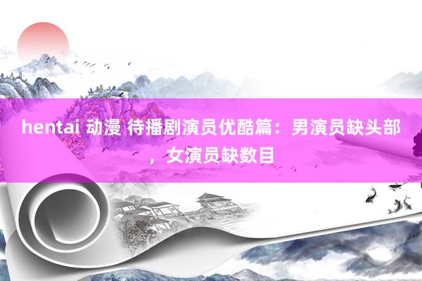 hentai 动漫 待播剧演员优酷篇：男演员缺头部，女演员缺数目