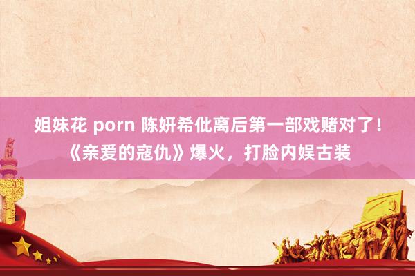 姐妹花 porn 陈妍希仳离后第一部戏赌对了！《亲爱的寇仇》爆火，打脸内娱古装