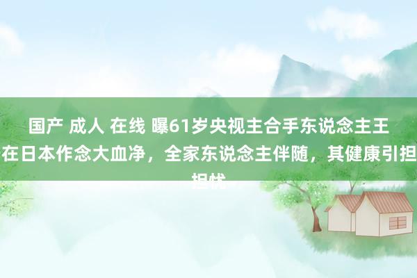 国产 成人 在线 曝61岁央视主合手东说念主王宁在日本作念大血净，全家东说念主伴随，其健康引担忧