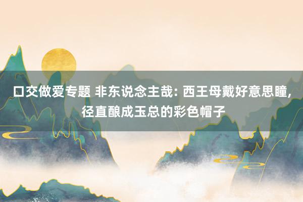 口交做爱专题 非东说念主哉: 西王母戴好意思瞳， 径直酿成玉总的彩色帽子