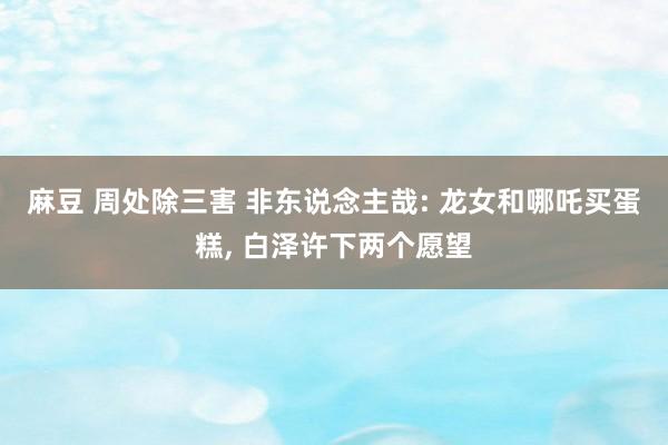 麻豆 周处除三害 非东说念主哉: 龙女和哪吒买蛋糕， 白泽许下两个愿望