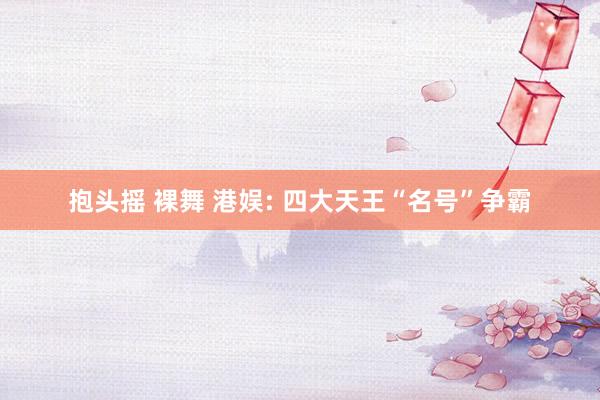 抱头摇 裸舞 港娱: 四大天王“名号”争霸