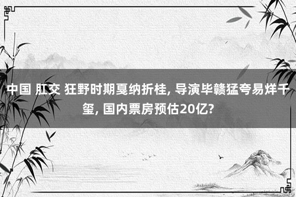 中国 肛交 狂野时期戛纳折桂， 导演毕赣猛夸易烊千玺， 国内票房预估20亿?