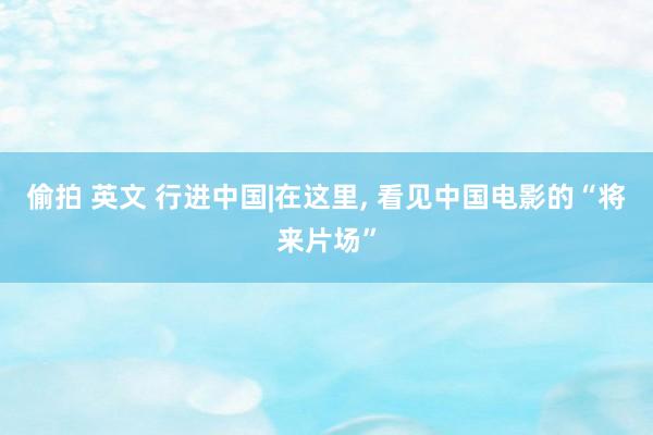 偷拍 英文 行进中国|在这里， 看见中国电影的“将来片场”