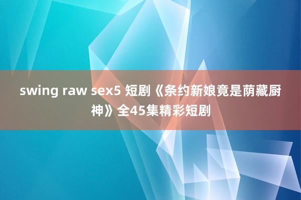 swing raw sex5 短剧《条约新娘竟是荫藏厨神》全45集精彩短剧