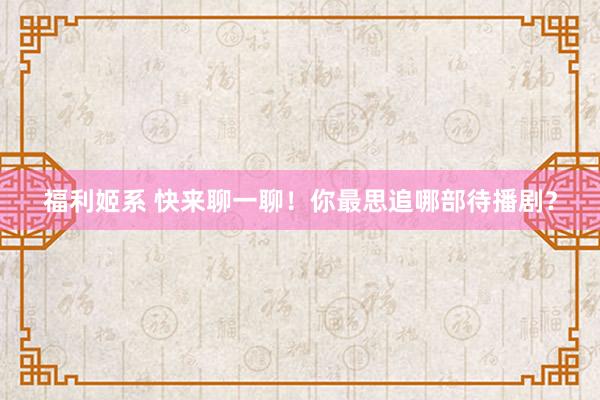福利姬系 快来聊一聊！你最思追哪部待播剧？