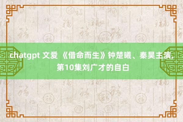 chatgpt 文爱 《借命而生》钟楚曦、秦昊主演， 第10集刘广才的自白
