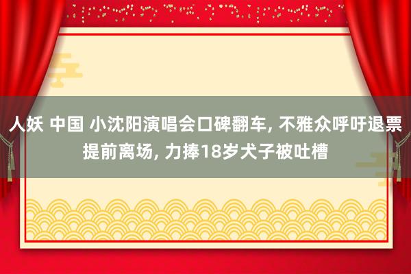 人妖 中国 小沈阳演唱会口碑翻车， 不雅众呼吁退票提前离场， 力捧18岁犬子被吐槽