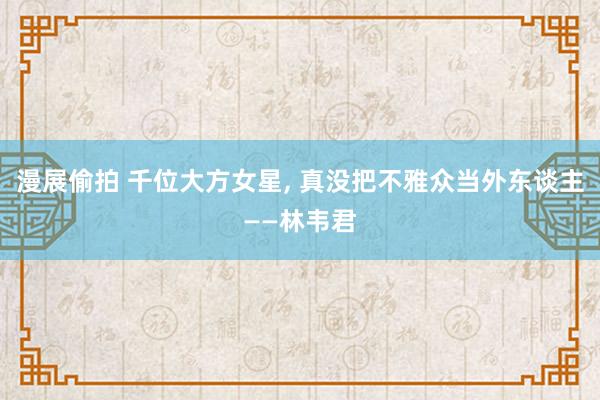漫展偷拍 千位大方女星， 真没把不雅众当外东谈主——林韦君