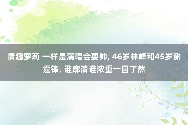 情趣萝莉 一样是演唱会耍帅， 46岁林峰和45岁谢霆锋， 谁廓清谁浓重一目了然