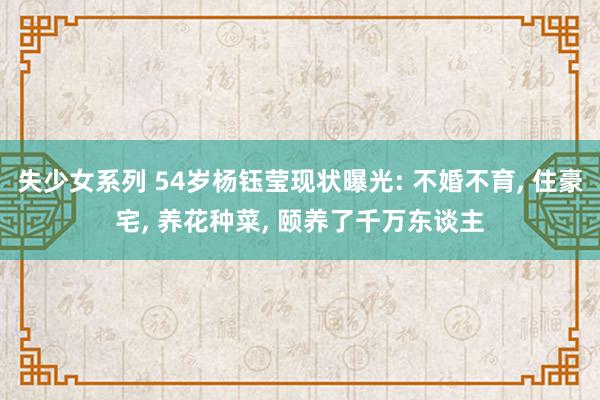 失少女系列 54岁杨钰莹现状曝光: 不婚不育， 住豪宅， 养花种菜， 颐养了千万东谈主