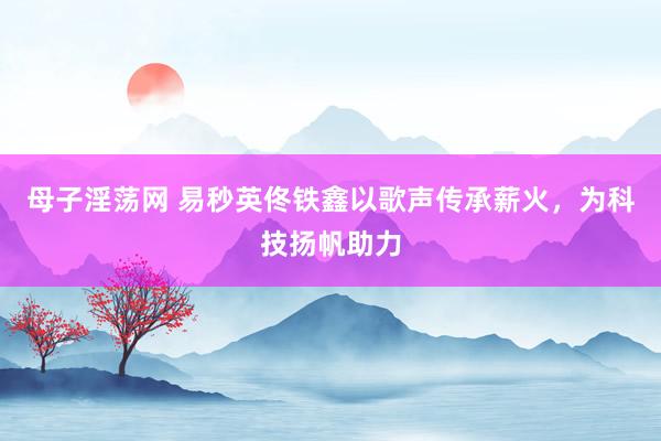 母子淫荡网 易秒英佟铁鑫以歌声传承薪火，为科技扬帆助力