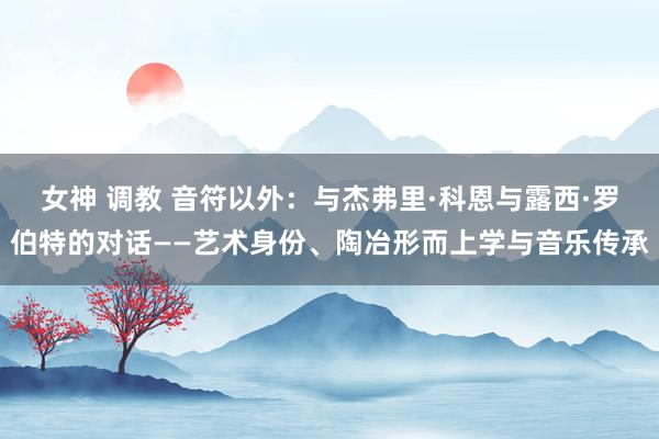 女神 调教 音符以外：与杰弗里·科恩与露西·罗伯特的对话——艺术身份、陶冶形而上学与音乐传承