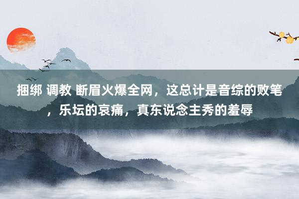 捆绑 调教 断眉火爆全网，这总计是音综的败笔，乐坛的哀痛，真东说念主秀的羞辱