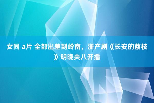 女同 a片 全部出差到岭南，浙产剧《长安的荔枝》明晚央八开播