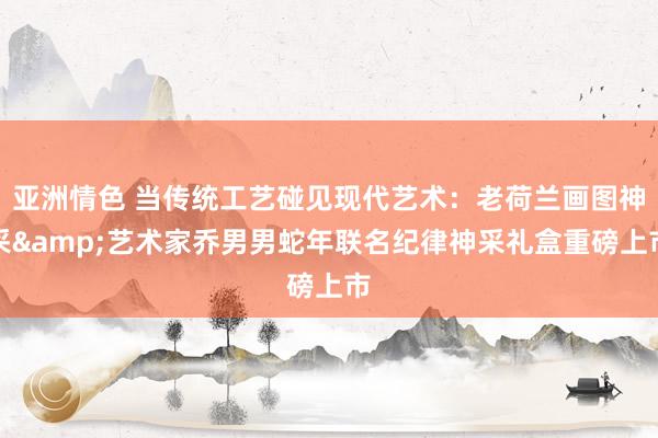 亚洲情色 当传统工艺碰见现代艺术：老荷兰画图神采&艺术家乔男男蛇年联名纪律神采礼盒重磅上市