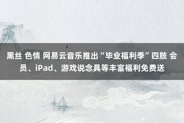 黑丝 色情 网易云音乐推出“毕业福利季”四肢 会员、iPad、游戏说念具等丰富福利免费送